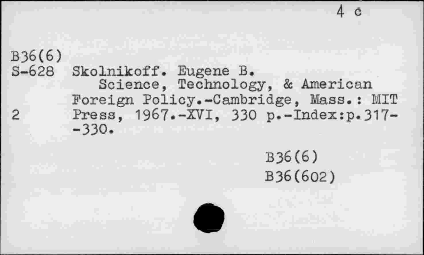 ﻿4 ö
В36(6)
S-628 Skolnikoff. Eugene B.
Science, Technology, & American Foreign Policy.-Cambridge, Mass.: MIT 2 Press, 1967.-XVI, 330 p.-Index:p.317--330.
B36(6) B36(6O2)